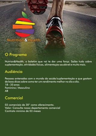 Nutrition &Health
O Programa
Nutrion&Health, o boletim que vai te dar uma força. Saiba tudo sobre
suplementação, atividades físicas, alimentação saudável e muito mais.
Audiência
Pessoas antenadas com o mundo da saúde/suplementação e que gostam
de boas dicas sobre como ter um rendimento melhor no dia a dia.
18 – 35 anos
Feminino / Masculino
AB
Comercial
03 comerciais de 30” como oferecimento.
Valor: Consulte nosso departamento comercial
Contrato mínimo de 03 meses
 