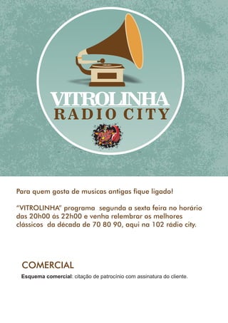 VITROLINHA
R A D I O C I T Y
MF
1.210
Para quem gosta de musicas antigas que ligado!
“VITROLINHA” programa segunda a sexta feira no horário
das 20h00 ás 22h00 e venha relembrar os melhores
clássicos da década de 70 80 90, aqui na 102 rádio city.
COMERCIAL
Esquema comercial: citação de patrocínio com assinatura do cliente.
 