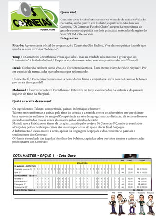 Quem são?
Com oito anos de absoluto sucesso no mercado de rádio no Vale do
Parnaíba, sendo quatro em Taubaté, e quatro em São Jose dos
Campos, "Os Cornetas Futebol Clube" surgem da experiência de
grande sucesso adquirida nos dois principais mercados da regiao do
Vale: 99 FM e Stereo Vale.
Integrantes
Ricardo: Apresentador o cial do programa, é o Corneteiro São Paulino. Vive das conquistas daquele que
um dia se auro intitulou "Soberano".
Tony: é o Corneteiro Corinthiano. Pensa que sabe... mas na verdade sabe mesmo é gritar que seu
"timãozinho" é lindo lindo lindo! É o porta voz das cornetadas, mas só aprendeu a ler aos 25 anos!!
Israel: Conhecido também como Véio, é o Corneteiro Santista. É um eterno viúvo de Pelé e Neymar!! Por
ser o ancião da turma, acha que sabe mais que todo mundo.
Humberto: É o Corneteiro Palmeirense, a pesar da voz rme e empostada, sofre com os traumas de torcer
por um ex time grande!!
Mohamed : É outro corneteiro Corinthiano!! Diferente do tony, é conhecedor da história e do passado
inglório do time da Marginal.
Qual é a receita de sucesso?
Os ingredientes: Talento, competência, paixão, informação e humor!!
Talento em transformar a paixão pelo time do coração e a torcida contra os adversários em um viciante
bate papo entre milhares de amigos! Competência na arte de agregar marcas distintas, de setores diversos
gerando resultados poucas vezes alcançados pelos veículos de rádio.
Mais do que a Paixão pelos times de coração... paixão pelo projeto Os Cornetas F.C, onde os resultados
alcançados pelos clientes/parceiros são mais importantes do que o placar nal dos jogos.
A Informação é levada muito a sério, apesar da linguagem despojada e dos comentário parciais e
tendenciosos dos Cornetas!
O Humor é resultado das jogadas bisonhas dos boleiros, captadas pelos ouvintes atentos e apimentadas
pelos olhares dos Cornetas!!
 