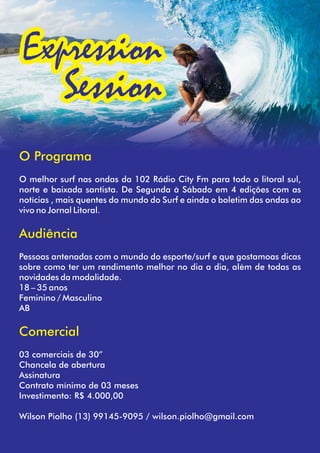 Expression
Session
O Programa
O melhor surf nas ondas da 102 Rádio City Fm para todo o litoral sul,
norte e baixada santista. De Segunda à Sábado em 4 edições com as
notícias , mais quentes do mundo do Surf e ainda o boletim das ondas ao
vivo no Jornal Litoral.
Audiência
Pessoas antenadas com o mundo do esporte/surf e que gostamoas dicas
sobre como ter um rendimento melhor no dia a dia, além de todas as
novidades da modalidade.
18 – 35 anos
Feminino / Masculino
AB
Comercial
03 comerciais de 30”
Chancela de abertura
Assinatura
Contrato mínimo de 03 meses
Investimento: R$ 4.000,00
Wilson Piolho (13) 99145-9095 / wilson.piolho@gmail.com
 