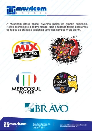 Rua. Fernão Dias, 16
Gonzaga -Santos
(13) 2104-5410
A Mussicom Brasil possui diversas rádios de grande audiência.
Nosso diferencial é a segmentação. Hoje em nossa tabela possuímos
08 rádios de grande a audiência tanto nos campos WEB ou FM.
MF
1.201
 