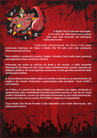 MF
1.201
A Rádio City é mais que uma rádio,
é um estilo de vida! Aqui você confere
tudo que está tocando nas principais
rádios do mundo.
Produzida diretamente de Nova York pelo
renomado Henrique do Valle, a Rádio City FM está com uma produção
internacional exclusiva.
Nova plástica, produção musical, jingles, vinhetas, tudo muito bem pensado
para agradar nossos ouvintes e clientes.
Antenada em todas as notícias do Brasil e do mundo, a rádio transmite
informação 24 horas por dia, tanto sobre entretenimento quanto assuntos de
utilidade pública. Em nossa grande, possuímos os dois grandes jornais de rádio
da baixada Santista.
O Jornal Litoral é transmitido todas as manhãs e aborda os acontecimentos da
região e do mundo. Produzido e apresentado pelo jornalista Paulo Schiff e
convidados.
Já O Rebu, é o jornal mais descontraído e polêmico da região. Produzido e
apresentado pelo comediante Euclydes Escames que faz o seu m de tarde
caótico transforma – se em um clima bem humorado e com muita informação.
A proposta é dar voz ao ouvinte. No O REBU, a bagunça é organizada.
Ouça Rádio City FM de Peruíbe à São Sebastião com muita informação, alto
astral e bom humor.
 