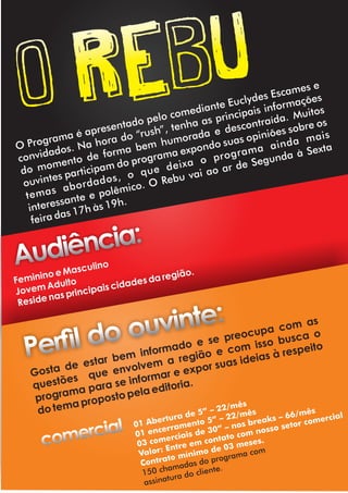 o rebu
O Programa é apresentado pelo comediante Euclydes Escames e
convidados. Na hora do “rush”, tenha as principais informações
do momento de forma bem humorada e descontraída. Muitos
ouvintes participam do programa expondo suas opiniões sobre os
temas abordados, o que deixa o programa ainda mais
interessante e polêmico. O Rebu vai ao ar de Segunda à Sexta
feira das 17h às 19h.
Feminino e Masculino
Jovem Adulto
Reside nas principais cidades da região.
Audiência:
Perl do ouvinte:
Gosta de estar bem informado e se preocupa com as
questões que envolvem a região e com isso busca o
programa para se informar e expor suas ideias à respeito
do tema proposto pela editoria.
01 Abertura de 5” – 22/mês
01 encerramento 5” – 22/mês
03 comerciais de 30” – nos breaks – 66/mês
Valor: Entre em contato com nosso setor comercial
Contrato mínimo de 03 meses.
150 chamadas do programa com
assinatura do cliente.
comercial
 