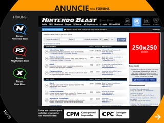 ANUNCIE nos FÓRUNS
       FÓRUNS




         Fórum
     Nintendo Blast
                                                  728x90

                                                                                         250x250
                                                                                           pixels

          Fórum
     PlayStation Blast




          Fórum
        Xbox Blast




                         Entre em contato para

                                                 CPM                   CPC
11




                         solicitar orçamento           Custo por mil         Custo por
                         nas modalidades:              impressões            clique
/1
 9
 