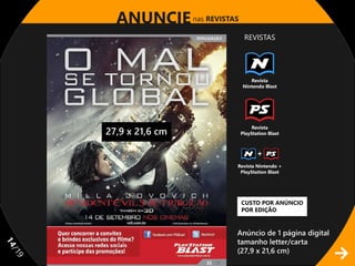 ANUNCIE nas REVISTAS
                               REVISTAS




                                 Revista
                              Nintendo Blast




                                   Revista
     27,9 x 21,6 cm           PlayStation Blast



                                     +
                          Revista Nintendo +
                           PlayStation Blast




                              CUSTO POR ANÚNCIO
                              POR EDIÇÃO


                          Anúncio de 1 página digital
                          tamanho letter/carta
11




                          (27,9 x 21,6 cm)
/1
 9
 