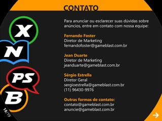 CONTATO
     Para anunciar ou esclarecer suas dúvidas sobre
     anúncios, entre em contato com nossa equipe:

     Fernando Foster
     Diretor de Marketing
     fernandofoster@gameblast.com.br

     Jean Duarte
     Diretor de Marketing
     jeanduarte@gameblast.com.br

     Sérgio Estrella
     Diretor Geral
     sergioestrella@gameblast.com.br
     (11) 96430-9976

     Outras formas de contato:
     contato@gameblast.com.br
     anuncie@gameblast.com.br
11
/1
 9
 