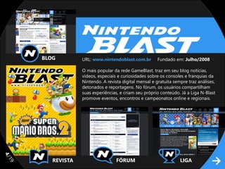 BLOG         URL: www.nintendoblast.com.br        Fundado em: Julho/2008

                  O mais popular da rede GameBlast, traz em seu blog notícias,
                  vídeos, especiais e curiosidades sobre os consoles e franquias da
                  Nintendo. A revista digital mensal e gratuita sempre traz análises,
                  detonados e reportagens. No fórum, os usuários compartilham
                  suas experiências, e criam seu próprio conteúdo. Já a Liga N-Blast
                  promove eventos, encontros e campeonatos online e regionais.
4/




        REVISTA                    FÓRUM                           LIGA
19
 