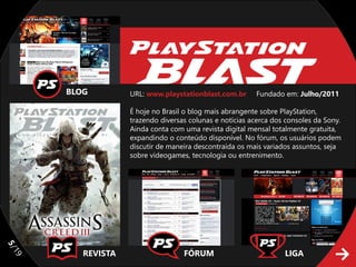 BLOG         URL: www.playstationblast.com.br      Fundado em: Julho/2011

                  É hoje no Brasil o blog mais abrangente sobre PlayStation,
                  trazendo diversas colunas e notícias acerca dos consoles da Sony.
                  Ainda conta com uma revista digital mensal totalmente gratuita,
                  expandindo o conteúdo disponível. No fórum, os usuários podem
                  discutir de maneira descontraída os mais variados assuntos, seja
                  sobre videogames, tecnologia ou entrenimento.
5/




        REVISTA                   FÓRUM                          LIGA
19
 