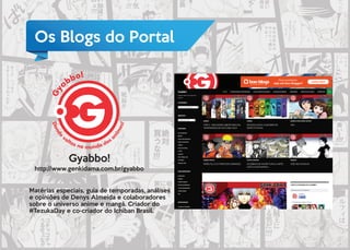 Os Blogs do Portal
Gyabbo!
http://www.genkidama.com.br/gyabbo
Matérias especiais, guia de temporadas, análises
e opiniões de Denys Almeida e colaboradores
sobre o universo anime e mangá. Criador do
#TezukaDay e co-criador do Ichiban Brasil.
 