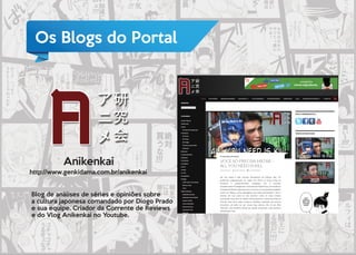 Os Blogs do Portal
Anikenkai
http://www.genkidama.com.br/anikenkai
Blog de análises de séries e opiniões sobre
a cultura japonesa comandado por Diogo Prado
e sua equipe. Criador da Corrente de Reviews
e do Vlog Anikenkai no Youtube.
Anikenkai
 