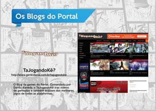 Os Blogs do Portal
TaJogandoKê?
http://www.genkidama.com.br/tajogandoke
O Blog de games do Portal. Comandado por
Danilo Kaneda, o TaJogandoKê traz vídeos
de gameplay e também análises dos melhores
jogos de todas as plataformas.
 