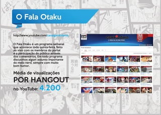 Média de visualizações
POR HANGOUT
no YouTube: 4.200
O Fala Otaku
O Fala Otaku é um programa semanal
que acontece toda quinta-feira, feito
ao vivo com os membros do portal
e a participação do público através
dos comentários. Em todo programa
discutimos algum assunto importante
do meio nerd, sempre com muito
bom humor.
http://www.youtube.com/canalgenkidama
 