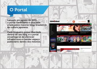 O Portal
Lançado em agosto de 2012,
o portal Genkidama é uma rede
criada pelos maiores blogs brasileiros
de cultura japonesa.
Cada blogueiro possui liberdade
dentro de seu blog, e o portal
encarrega-se de oferecer
infraestrutura e vender espaço
publicitário dentro dos mesmos.
 