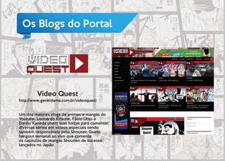 Os Blogs do Portal
Video Quest
http://www.genkidama.com.br/videoquest
Um dos maiores vlogs de animes e mangás do
Youtube. Leonardo Kitsune, Fábio Urso e
Danilo Kaneda unem suas forças para comentar
diversas séries em vídeos especiais sendo
também responsáveis pelo Shounen Quest,
hangout semanal ao vivo que comenta
os capitulos de mangás Shounen de sucesso
lançados no Japão.
 