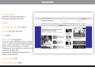 BACKGROUND




Local de inserção:
Na Home. Formato especial que
funciona como Pano de Fundo

Duração:

Dimensões em pixels: 131 x 409 px

Formato: GIF, SWF, JPG, PNG.

Peso: 60 KB

Observações: É obrigatório o
 envio da versão alternativa para ser exibida
 caso o usuário não tenha o Flash instalado
(Ipad e outros dispositivos). O formato
 Background não é visível em monitores com
 resolução de 800 x 600
Não pode ser utilizado juntamente com
DHTML, SKY e Peel AD.

Prazo de entrega: 48h

Frames por segundos: 30fps
 