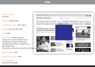 DHTML




Local de inserção:
Na home

Duração: indeterminada

Dimensões em pixels: 281 x 281 px

Formato: Png, JPG, GIF e SWF

Peso: 50 KB

Observações: exibido logo que
carrega o site, posicionado de forma
centralizada na página. Desaparece
automaticamente após 15 segundos ou
pelo botão fechar.
Não pode ser utilizado juntamente com Xspace expansivo.

Prazo de entrega: 48h

Frames por segundos: 24fps

Comercialização:
Tipo: Diária: R$ 100,00
 