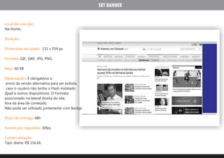 SKY BANNER


Local de inserção:
Na Home.

Duração:

Dimensões em pixels: 131 x 554 px

Formato: GIF, SWF, JPG, PNG.

Peso: 60 KB

Observações: É obrigatório o
 envio da versão alternativa para ser exibida
 caso o usuário não tenha o Flash instalado
(Ipad e outros dispositivos). O Formato
posicionado na lateral direita do site,
fora da área de conteúdo.
Não pode ser utilizado juntamente com Background e Peel AD.

Prazo de entrega: 48h

Frames por segundos: 30fps

Comercialização:
Tipo: diária: R$ 116.66
 