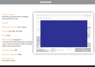 MEGABANNER




Local de inserção:
Na Home, posicionamento estratégico
antes da leitura do site

Duração:

Dimensões em pixels: 837 x 465 px

Formato: GIF, SWF, JPG, PNG.

Peso: 50 KB

Observações: É obrigatório o
 envio da versão alternativa para ser exibida
 caso o usuário não tenha o Flash instalado
(Ipad e outros dispositivos)

Prazo de entrega: 48h

Frames por segundos: 24fps

Comercialização:
Tipo: Diária: 333,33
 