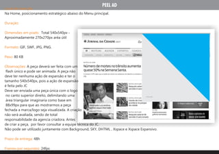 PEEL AD
Local de inserção:
Na Home, posicionamento estratégico abaixo do Menu principal.

Duração:

Dimensões em pixels: Total 540x540px -
Aproximadamente 270x270px aréa útil

Formato: GIF, SWF, JPG, PNG.

Peso: 80 KB

Observações: A peça deverá ser feita com um
 flash único e pode ser animada. A peça não
deve ter nenhuma ação de expansão e ter o
tamanho 540x540px, pois a ação de expansão
é feita pelo JC
Deve ser enviada uma peça única com o logo
 no canto superior direito, delimitando uma                                       X FECHAR


 área triangular imaginaria como base em
 88x99px para que ao mostrarmos a peça
fechada a marca/logo seja visualizada. A criação
não será avaliada, sendo de total
responsabilidade da agencia criadora. Antes
de criar a peça, por favor consultar a equipe técnica do JC.
Não pode ser utilizado juntamente com Background, SKY, DHTML , Xspace e Xspace Expansivo.

Prazo de entrega: 48h

Frames por segundos: 24fps
 