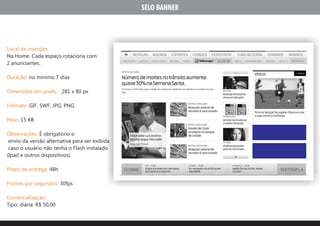 SELO BANNER




Local de inserção:
Na Home. Cada espaço rotaciona com
2 anunciantes.

Duração: no minimo 7 dias

Dimensões em pixels: 281 x 80 px

Formato: GIF, SWF, JPG, PNG.

Peso: 15 KB

Observações: É obrigatório o
 envio da versão alternativa para ser exibida
 caso o usuário não tenha o Flash instalado
(Ipad e outros dispositivos).

Prazo de entrega: 48h

Frames por segundos: 30fps

Comercialização:
Tipo: diária: R$ 50,00
 