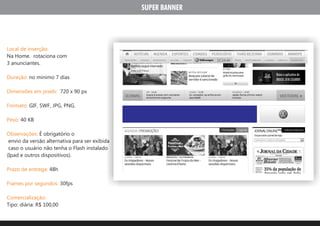 SUPER BANNER




Local de inserção:
Na Home. rotaciona com
3 anunciantes.

Duração: no minimo 7 dias

Dimensões em pixels: 720 x 90 px

Formato: GIF, SWF, JPG, PNG.

Peso: 40 KB

Observações: É obrigatório o
 envio da versão alternativa para ser exibida
 caso o usuário não tenha o Flash instalado
(Ipad e outros dispositivos).

Prazo de entrega: 48h

Frames por segundos: 30fps

Comercialização:
Tipo: diária: R$ 100,00
 