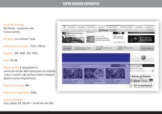 SUPER BANNER EXPANSIVO




Local de inserção:
Na Home. rotaciona com
3 anunciantes.

Duração: no minimo 7 dias

Dimensões em pixels: 720 x 390 px

Formato: GIF, SWF, JPG, PNG.

Peso: 40 KB

Observações: É obrigatório o
 envio da versão alternativa para ser exibida
 caso o usuário não tenha o Flash instalado
(Ipad e outros dispositivos).

Prazo de entrega: 48h

Frames por segundos: 30fps

Comercialização:
Tipo: diária: R$ 100,00 + Acrécimo de 30%
 