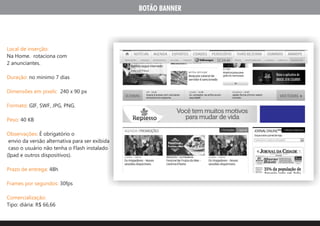 BOTÃO BANNER




Local de inserção:
Na Home. rotaciona com
2 anunciantes.

Duração: no minimo 7 dias

Dimensões em pixels: 240 x 90 px

Formato: GIF, SWF, JPG, PNG.

Peso: 40 KB

Observações: É obrigatório o
 envio da versão alternativa para ser exibida
 caso o usuário não tenha o Flash instalado
(Ipad e outros dispositivos).

Prazo de entrega: 48h

Frames por segundos: 30fps

Comercialização:
Tipo: diária: R$ 66,66
 
