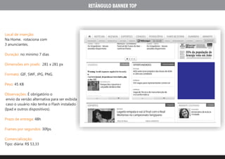 RETÂNGULO BANNER TOP




Local de inserção:
Na Home. rotaciona com
3 anunciantes.

Duração: no minimo 7 dias

Dimensões em pixels: 281 x 281 px

Formato: GIF, SWF, JPG, PNG.

Peso: 45 KB

Observações: É obrigatório o
 envio da versão alternativa para ser exibida
 caso o usuário não tenha o Flash instalado
(Ipad e outros dispositivos).

Prazo de entrega: 48h

Frames por segundos: 30fps

Comercialização:
Tipo: diária: R$ 53,33
 