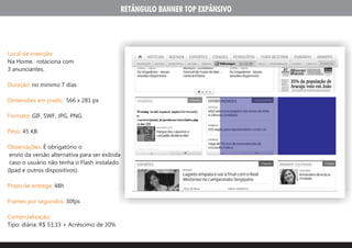 RETÂNGULO BANNER TOP EXPÂNSIVO




Local de inserção:
Na Home. rotaciona com
3 anunciantes.

Duração: no minimo 7 dias

Dimensões em pixels: 566 x 281 px

Formato: GIF, SWF, JPG, PNG.

Peso: 45 KB

Observações: É obrigatório o
 envio da versão alternativa para ser exibida
 caso o usuário não tenha o Flash instalado
(Ipad e outros dispositivos).

Prazo de entrega: 48h

Frames por segundos: 30fps

Comercialização:
Tipo: diária: R$ 53,33 + Acréscimo de 30%
 