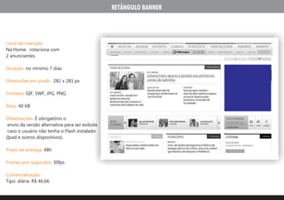 RETÂNGULO BANNER




Local de inserção:
Na Home. rotaciona com
2 anunciantes.

Duração: no minimo 7 dias

Dimensões em pixels: 281 x 281 px

Formato: GIF, SWF, JPG, PNG.

Peso: 40 KB

Observações: É obrigatório o
 envio da versão alternativa para ser exibida
 caso o usuário não tenha o Flash instalado
(Ipad e outros dispositivos).

Prazo de entrega: 48h

Frames por segundos: 30fps

Comercialização:
Tipo: diária: R$ 46,66
 