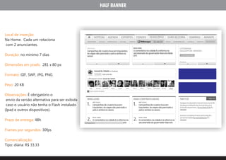HALF BANNER




Local de inserção:
Na Home. Cada um rotaciona
 com 2 anunciantes.

Duração: no minimo 7 dias

Dimensões em pixels: 281 x 80 px

Formato: GIF, SWF, JPG, PNG.

Peso: 20 KB

Observações: É obrigatório o
 envio da versão alternativa para ser exibida
 caso o usuário não tenha o Flash instalado
(Ipad e outros dispositivos).

Prazo de entrega: 48h

Frames por segundos: 30fps

Comercialização:
Tipo: diária: R$ 33.33
 