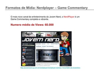 Formatos de Mídia: Nerdplayer – Game Commentary

  O mais novo canal de entretenimento do Jovem Nerd, o NerdPlayer é um
  Game Commentary completo e vibrante.

  Numero médio de Views: 60.000




           http://jovemnerd.ig.com.br/nerdplayer/nerdplayer-estreia-1%C2%BA-de-novembro/
 