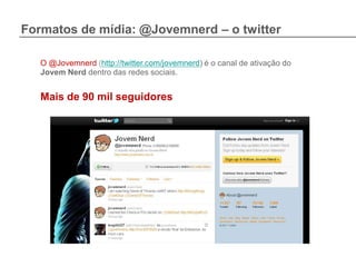 Formatos de mídia: @Jovemnerd – o twitter

   O @Jovemnerd (http://twitter.com/jovemnerd) é o canal de ativação do
   Jovem Nerd dentro das redes sociais.


   Mais de 90 mil seguidores
 