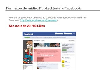 Formatos de mídia: Publieditorial - Facebook

 Formato de publicidade dedicado ao publico da Fan Page do Jovem Nerd no
 Facebook. (http://www.facebook.com/jovemnerd)

 São mais de 29.700 Likes




                              Publieditorial
 