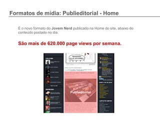 Formatos de mídia: Publieditorial - Home

   É o novo formato do Jovem Nerd publicado na Home do site, abaixo do
   conteúdo postado no dia.


   São mais de 620.000 page views por semana.




                                 Publieditorial
 