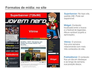 Formatos de mídia: no site
                             Superbanner: No topo site,
                             padrão IAB. Pode ser
                             expansível.


                             Widget: Conteúdo
                             localizado entre a busca
                             e o festival de legendas.
                             Altura variável (sujeito a
                             aprovação).


                             Vitrine: O anúncio
                             fica uma semana
                             rotacionando com mais
                             três conteúdos do site.


                             Publieditorial: O conteúdo
                             fica um dia em destaque
                             e ao longo da semana,
                             sua posição desce.
 