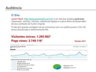 Audiência

   O Site
   Jovem Nerd (http://www.jovemnerd.com.br) é um site que publica podcasts,
   videocasts, notícias, colunas, coberturas ligadas à cultura Nerd do Brasil além
   de seu conteúdo de humor original.
   O site tem grande vantagem de se comunicar com um público jovem (18 a 35
   anos) direcionado e extremamente fiel.


   Visitantes únicos: 1.295.982*
   Page views: 2.749.116*                                            *Outubro 2011
 