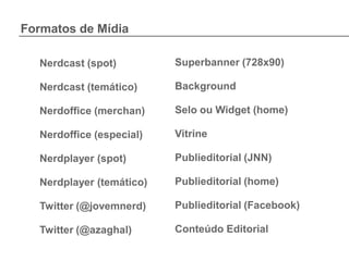 Formatos de Mídia

  Nerdcast (spot)         Superbanner (728x90)

  Nerdcast (temático)     Background

  Nerdoffice (merchan)    Selo ou Widget (home)

  Nerdoffice (especial)   Vitrine

  Nerdplayer (spot)       Publieditorial (JNN)

  Nerdplayer (temático)   Publieditorial (home)

  Twitter (@jovemnerd)    Publieditorial (Facebook)

  Twitter (@azaghal)      Conteúdo Editorial
 