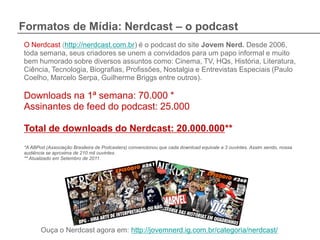 Formatos de Mídia: Nerdcast – o podcast
O Nerdcast (http://nerdcast.com.br) é o podcast do site Jovem Nerd. Desde 2006,
toda semana, seus criadores se unem a convidados para um papo informal e muito
bem humorado sobre diversos assuntos como: Cinema, TV, HQs, História, Literatura,
Ciência, Tecnologia, Biografias, Profissões, Nostalgia e Entrevistas Especiais (Paulo
Coelho, Marcelo Serpa, Guilherme Briggs entre outros).

Downloads na 1ª semana: 70.000 *
Assinantes de feed do podcast: 25.000

Total de downloads do Nerdcast: 20.000.000**
*A ABPod (Associação Brasileira de Podcasters) convencionou que cada download equivale a 3 ouvintes. Assim sendo, nossa
audiência se aproxima de 210 mil ouvintes.
** Atualizado em Setembro de 2011.




       Ouça o Nerdcast agora em: http://jovemnerd.ig.com.br/categoria/nerdcast/
 