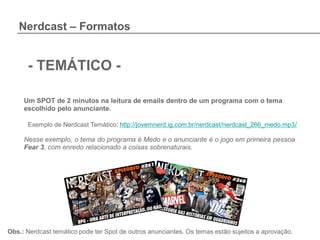 Nerdcast – Formatos


      - TEMÁTICO -

     Um SPOT de 2 minutos na leitura de emails dentro de um programa com o tema
     escolhido pelo anunciante.

      Exemplo de Nerdcast Temático: http://jovemnerd.ig.com.br/nerdcast/nerdcast_266_medo.mp3/

     Nesse exemplo, o tema do programa é Medo e o anunciante é o jogo em primeira pessoa
     Fear 3, com enredo relacionado a coisas sobrenaturais.




Obs.: Nerdcast temático pode ter Spot de outros anunciantes. Os temas estão sujeitos a aprovação.
 