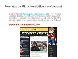 Formatos de Mídia: Nerdoffice – o videocast

   O Nerdoffice (http://www.youtube.com/jovemnerd) é o recém criado
   videocast do site Jovem Nerd. Semanalmente Alottoni e Azaghal
   comentam os principais acontecimentos da web e do mundo offline
   além de mostrarem os bastidores do escritório mais nerd do Brasil.

   Views na 1ª semana: 60.000
 