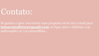 Contato:
Se gostou e quer nos enviar uma proposta envie um e-mail para
tainaramallet22@gmail.com ou ligue para o telefone (14)
998104980 ou (14) 991418664 .
 