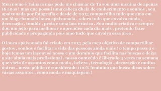 Meu nome é Tainara mas pode me chamar de Tá sou uma menina de apenas
16 anos ! mas que possui uma cabeça cheia de conhecimento e sonhos , sou
apaixonada por fotografia e desde de 2013 compartilho tudo que amo em
um blog chamado louca apaixonada . adoro tudo que envolva moda ,
decoração , tumblr , praia e uma boa música . Sou muito criativa e sempre
dou um jeito para melhorar e aprender cada dia mais . pretendo fazer
publicidade e propaganda pois amo tudo que envolva essa área .
O louca apaixonada foi criado em 2013 pela meu objetivo de compartilhar
gostos , sonhos e facilitar a vida das pessoas ainda mais ! o tempo passou e
hoje temos um layout só nosso e um domínio que facilita nas buscas e deixa
o site ainda mais profissional . nosso conteúdo é liberado 4 vezes na semana
que vária de assuntos como moda , beleza , tecnologia , decoração e muitos
outros . nosso público é considerado 100% feminino que busca dicas sobre
várias assuntos , como moda e maquiagem !
 