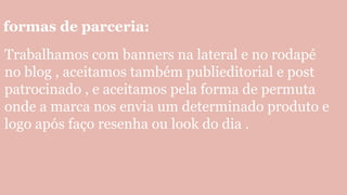 formas de parceria:
Trabalhamos com banners na lateral e no rodapé
no blog , aceitamos também publieditorial e post
patrocinado , e aceitamos pela forma de permuta
onde a marca nos envia um determinado produto e
logo após faço resenha ou look do dia .
 