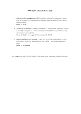 ANÚNCIOS (PREÇOS E PLANOS):


        Anúncio em forma de postagem: É informado ao leitor ao fim da postagem que se
         trata de um anúncio. É interessante porque trata diretamente com o leitor, dando a
         opinião do autor.
         Preço: R$ 30,00

        Anúncio na lateral direita do blog: É informado ao contratante as dimensões (largura
         X altura) da propaganda e a arte é de responsabilidade do mesmo, cabendo ao blog
         apenas inserir a propaganda.
         Preço: R$ 80,00 o mês ou pacote trimestral por R$ 200,00.

        Anúncio via Twitter ou Facebook: É criada uma frase (pode ser pelo autor ou pelo
         contratante), sendo esta postada 3 vezes pela manhã, 3 vezes á tarde e 3 vezes á
         noite.
         Preço: R$ 30,00 (o dia)




Obs.: Os pagamentos podem ser feitos mediante cheque para 15 dias ou 50% antes do anúncio e 50% ao final.
 