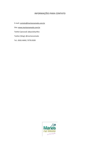 INFORMAÇÕES PARA CONTATO



E-mail: contato@mariasnamoda.com.br

Site: www.mariasnamoda.com.br

Twitter (pessoal): @paulakyrillos

Twitter (blog): @mariasnamoda

Tel.: 8565.4648 / 9778.9399
 