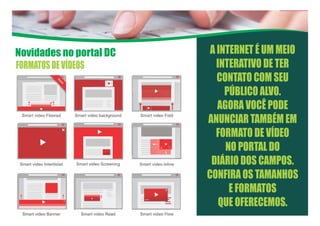 Novidades no portal DC A INTERNET É UM MEIO
INTERATIVO DE TER
CONTATO COM SEU
PÚBLICO ALVO.
AGORA VOCÊ PODE
ANUNCIAR TAMBÉM EM
FORMATO DE VÍDEO
NO PORTAL DO
DIÁRIO DOS CAMPOS.
CONFIRA OS TAMANHOS
E FORMATOS
QUE OFERECEMOS.
FORMATOSDEVÍDEOS
 
