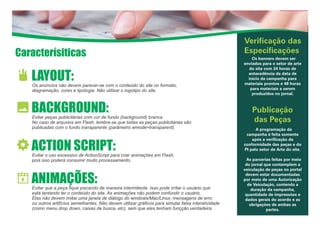 Caracterísiticas
Verificação das
Especificações
Os banners devem ser
enviados para o setor de arte
do site com 24 horas de
antecedência da data de
início da campanha para
materiais prontos e 48 horas
para materiais a serem
produzidos no jornal.
Publicação
das Peças
A programação da
campanha é feita somente
após a verificação da
conformidade das peças e do
PI pelo setor de Arte do site.
As parcerias feitas por meio
do jornal que contemplem a
veiculação de peças no portal
devem estar documentadas
por meio de uma Autorização
de Veiculação, contendo a
duração da campanha,
quantidade de impressões e
dados gerais do acordo e as
obrigações de ambas as
partes.
LAYOUT:Os anúncios não devem parecer-se com o conteúdo do site no formato,
diagramação, cores e tipologia. Não utilizar o logotipo do site.
BACKGROUND:Evitar peças publicitárias com cor de fundo (background) branca.
No caso de arquvios em Flash, lembre-se que todas as peças publicitárias são
publicadas com o fundo transparente (parâmetro wmode=transparent).
ACTION SCRIPT:Evitar o uso excessivo de ActionScript para criar animações em Flash,
pois isso poderá consumir muito processamento.
ANIMAÇÕES:Evitar que a peça fique piscando de maneira intermitente. Isso pode irritar o usuário que
está tentando ler o conteúdo do site. As animações não podem confundir o usuário.
Elas não devem imitar uma janela de diálogo do windows/Mac/Linux, mensagens de erro
ou outros artifícios semelhantes. Não devem utilizar gráficos para simular falsa interatividade
(como menu drop down, caixas de busca, etc), sem que eles tenham funçção verdadeira.
 
