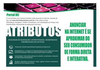 O Jornal Diário dos Campos também está presente na Internet, através de
seu site www.diariodoscampos.com.br e das redes sociais
(WhatsApp, Instagram, Twitter e Facebook), com atualização em tempo real,
interatividade, ferramentas de pesquisa e serviços.
ATRIBUTOSFACILIDADE DE NAVEGAÇÃO - INTERATIVIDADE - MODERNIDADE
CREDIBILIDADE DAS NOTÍCIAS
ANUNCIAR
NAINTERNETÉSE
APROXIMARDO
SEUCONSUMIDOR
DEFORMADIRETA
EINTERATIVA.
Tempo real: noticiário especializado atualizado ao longo do dia.
Multiplataforma: o conteúdo do diariodoscampos.com.br chega até o leitor
através da newsletter, RSS e das redes sociais Twitter e Facebook.
Interatividade: o leitor pode participar do noticiário, comentando e indicando
as notícias para outras pessoas.
Serviços: indicadores econômicos, tempo, agenda cultural e empresarial,
galerias de fotos e blog de eventos.
Portal DC
 