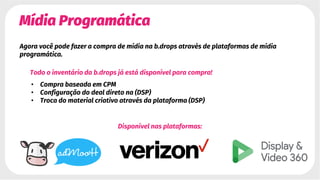 Mídia Programática
Agora você pode fazer a compra de mídia na b.drops através de plataformas de mídia
programática.
Todo o inventário da b.drops já está disponível para compra!
• Compra baseada em CPM
• Configuração do deal direto na (DSP)
• Troca do material criativo através da plataforma (DSP)
Disponível nas plataformas:
 